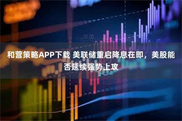 和营策略APP下载 美联储重启降息在即，美股能否延续强势上攻