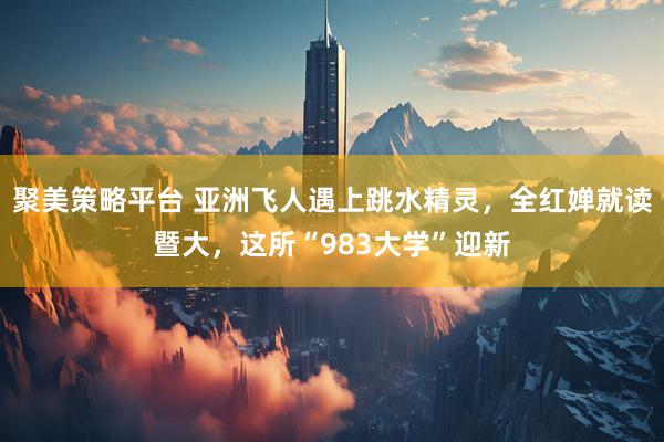 聚美策略平台 亚洲飞人遇上跳水精灵，全红婵就读暨大，这所“983大学”迎新