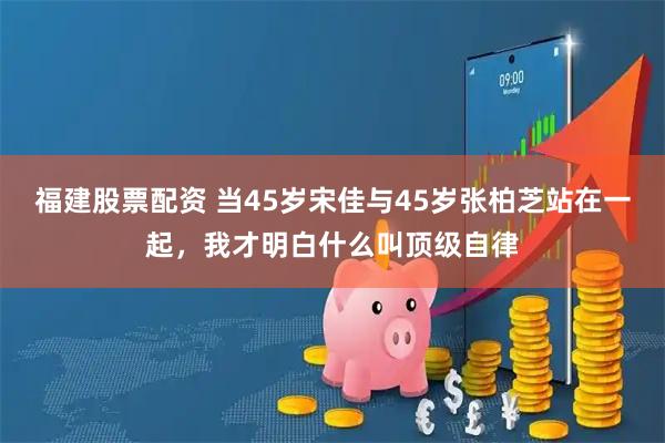 福建股票配资 当45岁宋佳与45岁张柏芝站在一起，我才明白什么叫顶级自律