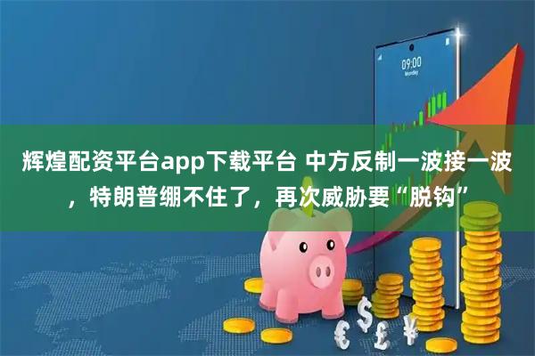 辉煌配资平台app下载平台 中方反制一波接一波，特朗普绷不住了，再次威胁要“脱钩”