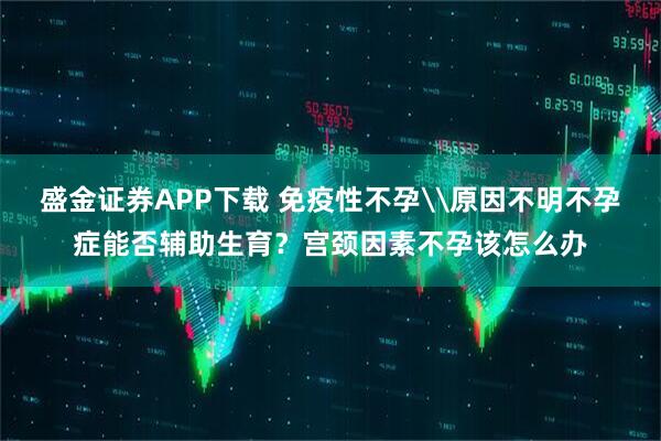 盛金证券APP下载 免疫性不孕\原因不明不孕症能否辅助生育？宫颈因素不孕该怎么办