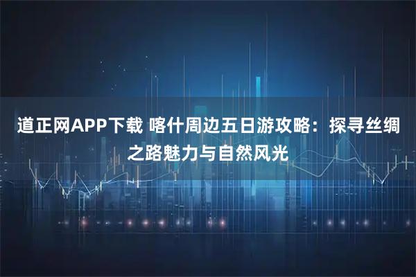 道正网APP下载 喀什周边五日游攻略：探寻丝绸之路魅力与自然风光