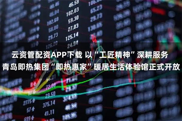 云资管配资APP下载 以“工匠精神”深耕服务 青岛即热集团“即热惠家”暖居生活体验馆正式开放