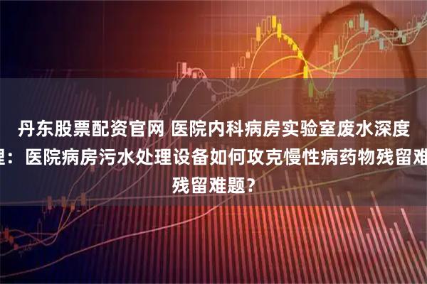 丹东股票配资官网 医院内科病房实验室废水深度处理：医院病房污水处理设备如何攻克慢性病药物残留难题？