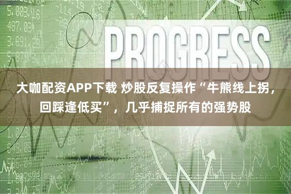 大咖配资APP下载 炒股反复操作“牛熊线上拐，回踩逢低买”，几乎捕捉所有的强势股