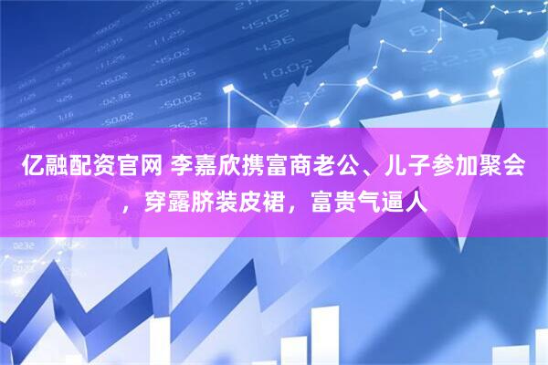 亿融配资官网 李嘉欣携富商老公、儿子参加聚会，穿露脐装皮裙，富贵气逼人