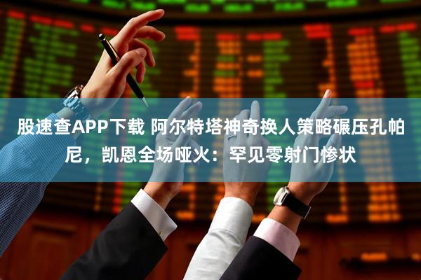 股速查APP下载 阿尔特塔神奇换人策略碾压孔帕尼，凯恩全场哑火：罕见零射门惨状