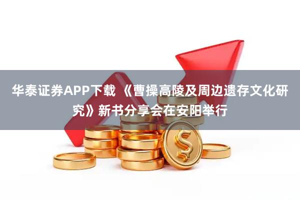 华泰证券APP下载 《曹操高陵及周边遗存文化研究》新书分享会在安阳举行