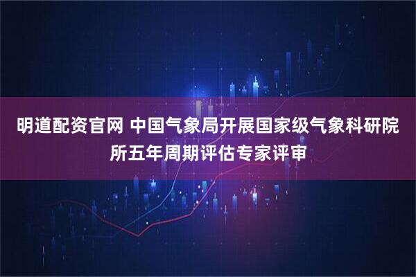 明道配资官网 中国气象局开展国家级气象科研院所五年周期评估专家评审