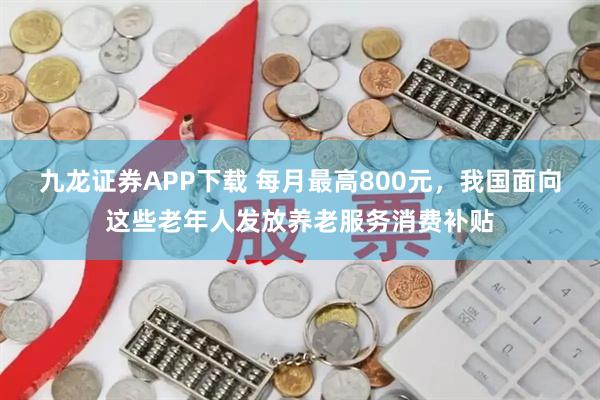 九龙证券APP下载 每月最高800元，我国面向这些老年人发放养老服务消费补贴