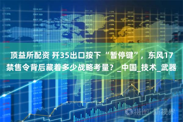 顶益所配资 歼35出口按下 “暂停键”，东风17禁售令背后藏着多少战略考量？_中国_技术_武器