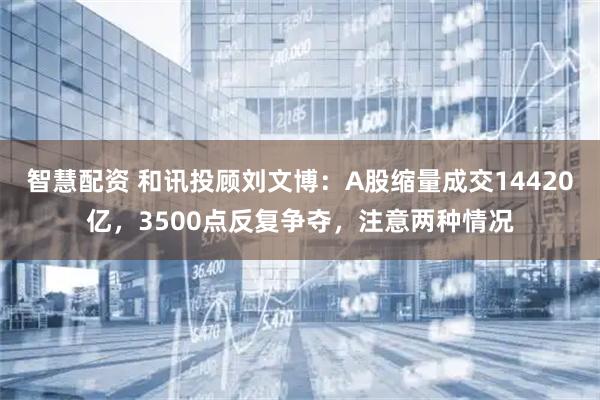 智慧配资 和讯投顾刘文博：A股缩量成交14420亿，3500点反复争夺，注意两种情况