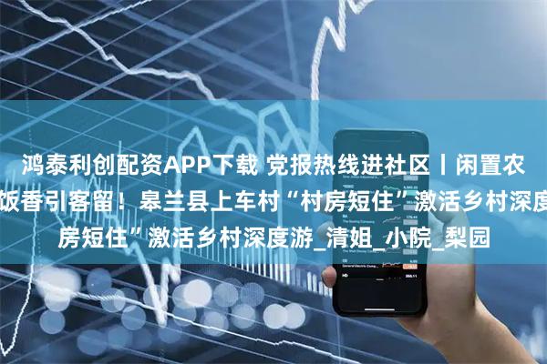 鸿泰利创配资APP下载 党报热线进社区丨闲置农房变“金屋”，农家饭香引客留！皋兰县上车村“村房短住”激活乡村深度游_清姐_小院_梨园