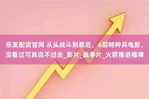 乐发配资官网 从头战斗到最后，6部特种兵电影，没看过可真说不过去_影片_战争片_火箭推进榴弹