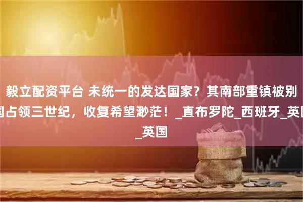 毅立配资平台 未统一的发达国家？其南部重镇被别国占领三世纪，收复希望渺茫！_直布罗陀_西班牙_英国