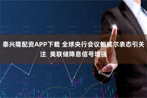 泰兴隆配资APP下载 全球央行会议鲍威尔表态引关注  美联储降息信号增强
